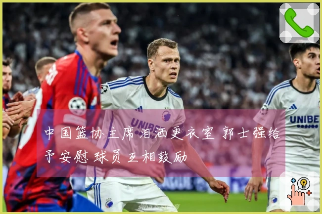 中国篮协主席泪洒更衣室 郭士强给予安慰 球员互相鼓励