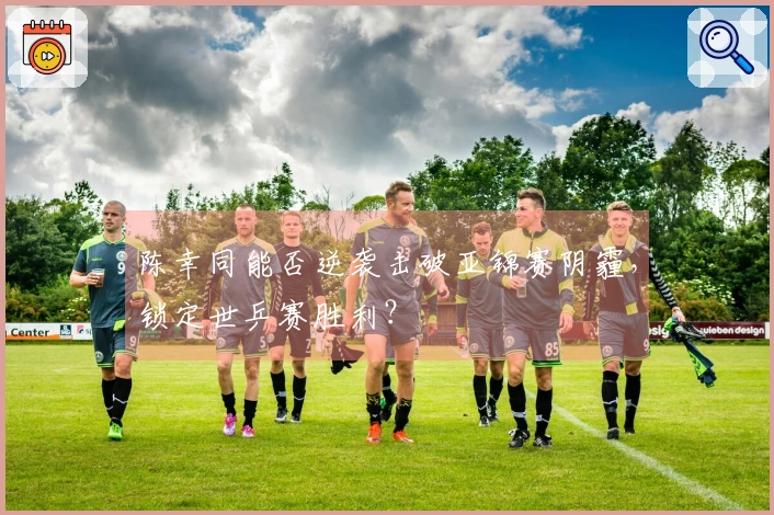 陈幸同能否逆袭击破亚锦赛阴霾，锁定世乒赛胜利？