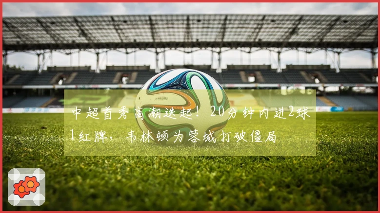 中超首秀高潮迭起！20分钟内进2球1红牌，韦林顿为蓉城打破僵局