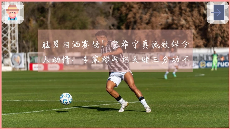 猛男泪洒赛场！贺希宁真诚致辞令人动情，专家称两记关键三分功不可没