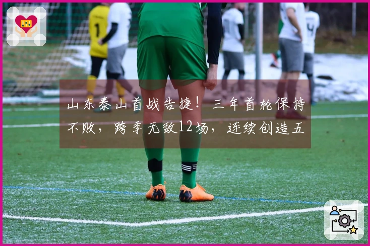 山东泰山首战告捷！三年首轮保持不败，跨季无敌12场，连续创造五项新纪录