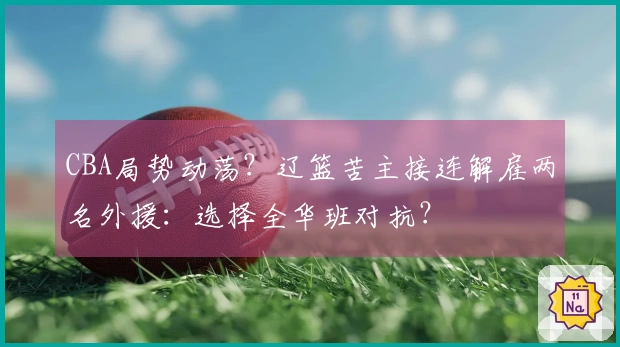 CBA局势动荡？辽篮苦主接连解雇两名外援：选择全华班对抗？
