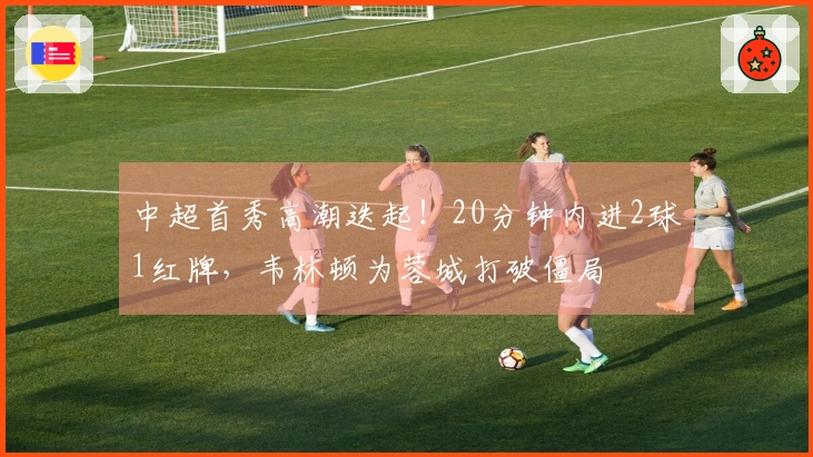 中超首秀高潮迭起！20分钟内进2球1红牌，韦林顿为蓉城打破僵局
