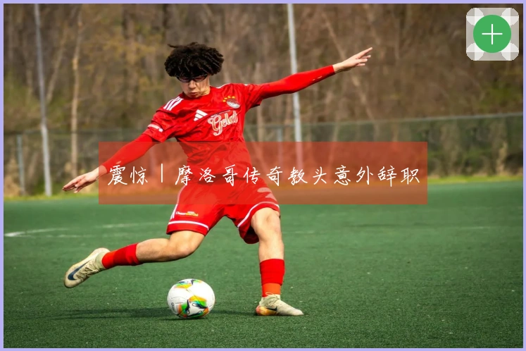 震惊｜摩洛哥传奇教头意外辞职