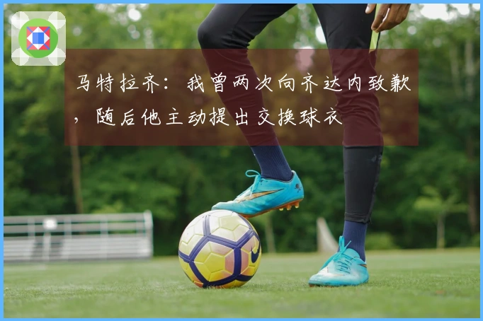 马特拉齐：我曾两次向齐达内致歉，随后他主动提出交换球衣