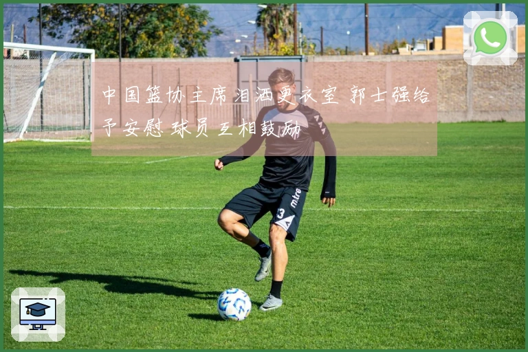 中国篮协主席泪洒更衣室 郭士强给予安慰 球员互相鼓励