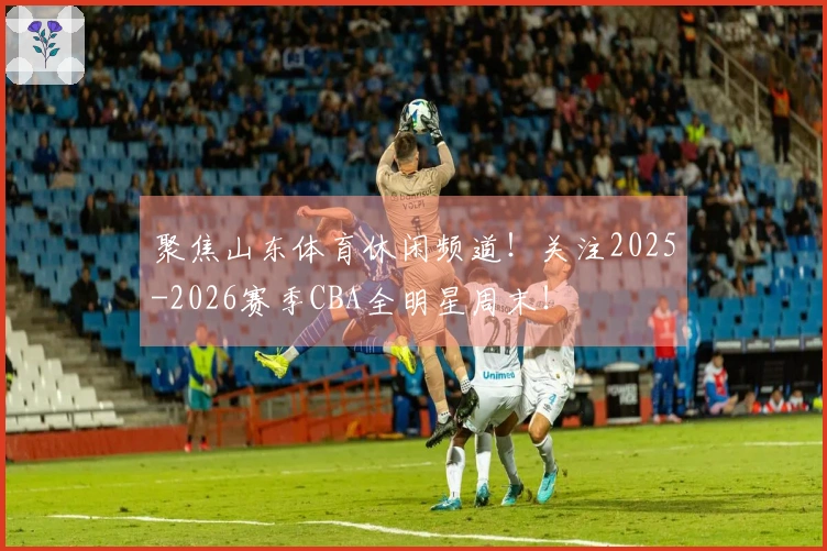 聚焦山东体育休闲频道！关注2025-2026赛季CBA全明星周末！