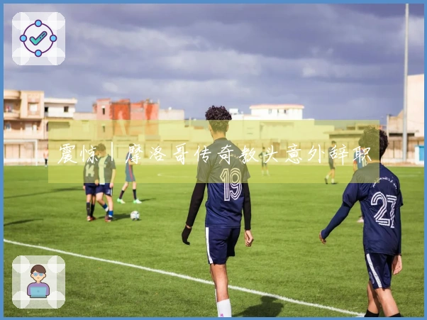 震惊｜摩洛哥传奇教头意外辞职