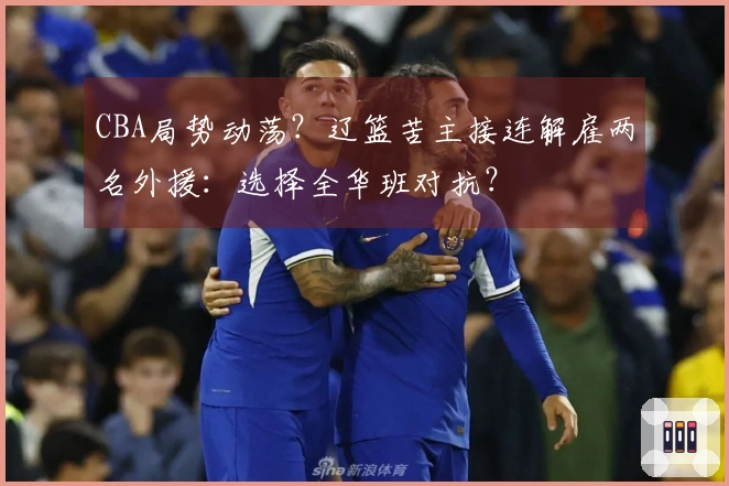 CBA局势动荡？辽篮苦主接连解雇两名外援：选择全华班对抗？