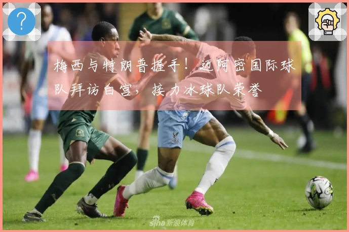 梅西与特朗普握手！迈阿密国际球队拜访白宫，接力冰球队荣誉